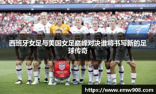 西班牙女足与美国女足巅峰对决谁将书写新的足球传奇