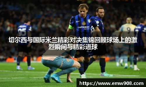 切尔西与国际米兰精彩对决集锦回顾球场上的激烈瞬间与精彩进球
